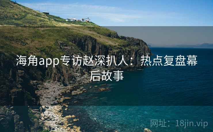海角app专访赵深扒人：热点复盘幕后故事