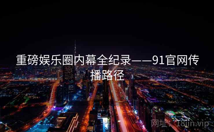 重磅娱乐圈内幕全纪录——91官网传播路径 重磅娱乐圈内幕全纪录——91官网传播路径