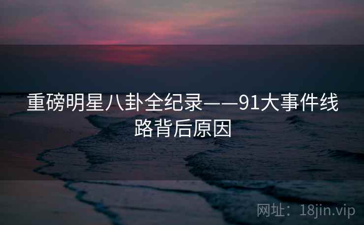 重磅明星八卦全纪录——91大事件线路背后原因