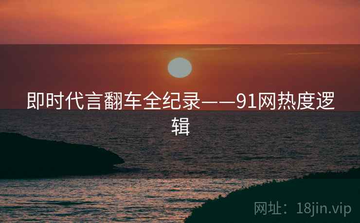 即时代言翻车全纪录——91网热度逻辑