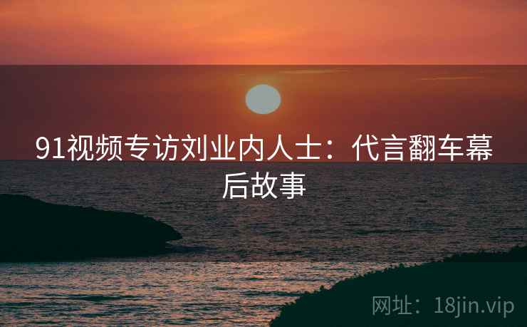 91视频专访刘业内人士：代言翻车幕后故事