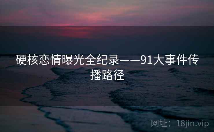 硬核恋情曝光全纪录——91大事件传播路径 硬核恋情曝光全纪录——91大事件传播路径