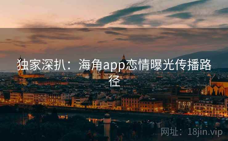 独家深扒：海角app恋情曝光传播路径