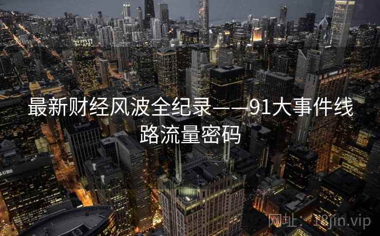 最新财经风波全纪录——91大事件线路流量密码 最新财经风波全纪录——91大事件线路流量密码