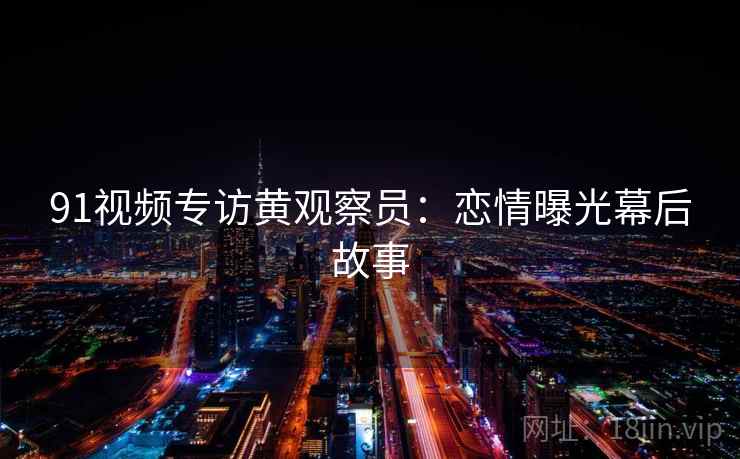 91视频专访黄观察员:恋情曝光幕后故事 91视频专访黄观察员:恋情曝光幕后故事